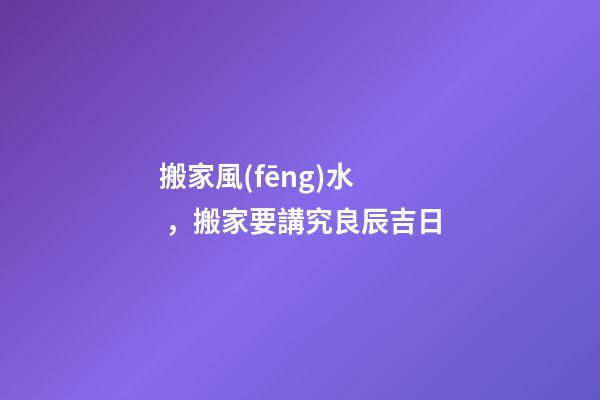 搬家風(fēng)水，搬家要講究良辰吉日